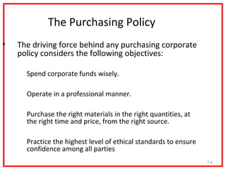The Purchasing Policy
•    The driving force behind any purchasing corporate
     policy considers the following objectives:

    1. Spend corporate funds wisely.

    2. Operate in a professional manner.

    3. Purchase the right materials in the right quantities, at
       the right time and price, from the right source.

    4. Practice the highest level of ethical standards to ensure
       confidence among all parties
                                                                   7-4
 