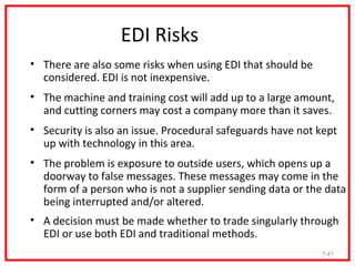 EDI Risks
• There are also some risks when using EDI that should be
  considered. EDI is not inexpensive.
• The machine and training cost will add up to a large amount,
  and cutting corners may cost a company more than it saves.
• Security is also an issue. Procedural safeguards have not kept
  up with technology in this area.
• The problem is exposure to outside users, which opens up a
  doorway to false messages. These messages may come in the
  form of a person who is not a supplier sending data or the data
  being interrupted and/or altered.
• A decision must be made whether to trade singularly through
  EDI or use both EDI and traditional methods.
                                                            7-41
 