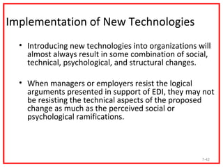 Implementation of New Technologies
  • Introducing new technologies into organizations will
    almost always result in some combination of social,
    technical, psychological, and structural changes.

  • When managers or employers resist the logical
    arguments presented in support of EDI, they may not
    be resisting the technical aspects of the proposed
    change as much as the perceived social or
    psychological ramifications.



                                                     7-42
 
