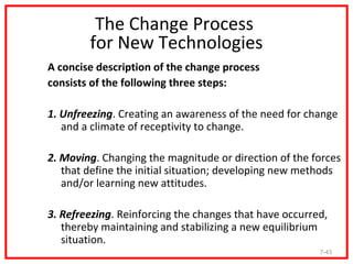 The Change Process
        for New Technologies
A concise description of the change process
consists of the following three steps:

1. Unfreezing. Creating an awareness of the need for change
   and a climate of receptivity to change.

2. Moving. Changing the magnitude or direction of the forces
   that define the initial situation; developing new methods
   and/or learning new attitudes.

3. Refreezing. Reinforcing the changes that have occurred,
   thereby maintaining and stabilizing a new equilibrium
   situation.
                                                        7-43
 