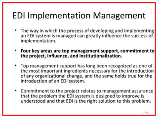 EDI Implementation Management
• The way in which the process of developing and implementing
  an EDI system is managed can greatly influence the success of
  implementation.
• Four key areas are top management support, commitment to
  the project, influence, and institutionalization.
• Top management support has long been recognized as one of
  the most important ingredients necessary for the introduction
  of any organizational change, and the same holds true for the
  introduction of an EDI system.
• Commitment to the project relates to management assurance
  that the problem the EDI system is designed to improve is
  understood and that EDI is the right solution to this problem.

                                                           7-44
 
