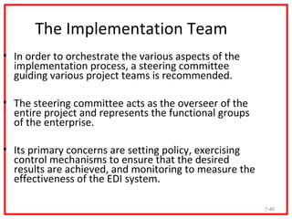 The Implementation Team
• In order to orchestrate the various aspects of the
  implementation process, a steering committee
  guiding various project teams is recommended.

• The steering committee acts as the overseer of the
  entire project and represents the functional groups
  of the enterprise.

• Its primary concerns are setting policy, exercising
  control mechanisms to ensure that the desired
  results are achieved, and monitoring to measure the
  effectiveness of the EDI system.

                                                        7-46
 