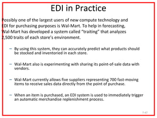 EDI in Practice
Possibly one of the largest users of new compute technology and
EDI for purchasing purposes is Wal-Mart. To help in forecasting,
Wal-Mart has developed a system called “traiting” that analyzes
2,500 traits of each store’s environment.

   – By using this system, they can accurately predict what products should
     be stocked and inventoried in each store.

   – Wal-Mart also is experimenting with sharing its point-of-sale data with
     vendors.

   – Wal-Mart currently allows five suppliers representing 700 fast-moving
     items to receive sales data directly from the point of purchase.

   – When an item is purchased, an EDI system is used to immediately trigger
     an automatic merchandise replenishment process.

                                                                               7-47
 