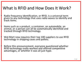 What Is RFID and How Does It Work?
• Radio frequency identification, or RFID, is a universal term
  given to any technology that uses radio waves to identify and
  track items.

• Items such as a product, a container, an automobile, an
  animal, or a person can all be automatically identified and
  tracked through RFID technology.

• Wal-Mart now requires their top 100 suppliers to use RFID
  technology in shipping cases and pallets.

• Before this announcement, everyone questioned whether
  RFID technology really worked and offered competitive
  advantages, or whether it was all just hype.

                                                                  7-50
 