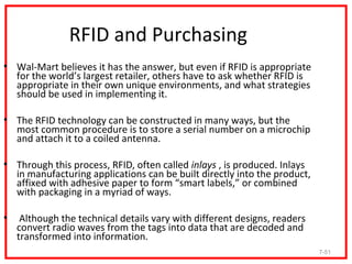 RFID and Purchasing
• Wal-Mart believes it has the answer, but even if RFID is appropriate
  for the world’s largest retailer, others have to ask whether RFID is
  appropriate in their own unique environments, and what strategies
  should be used in implementing it.

• The RFID technology can be constructed in many ways, but the
  most common procedure is to store a serial number on a microchip
  and attach it to a coiled antenna.

• Through this process, RFID, often called inlays , is produced. Inlays
  in manufacturing applications can be built directly into the product,
  affixed with adhesive paper to form “smart labels,” or combined
  with packaging in a myriad of ways.

•    Although the technical details vary with different designs, readers
    convert radio waves from the tags into data that are decoded and
    transformed into information.
                                                                           7-51
 