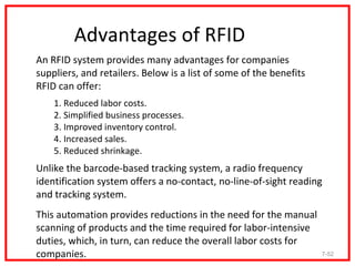 Advantages of RFID
An RFID system provides many advantages for companies
suppliers, and retailers. Below is a list of some of the benefits
RFID can offer:
    1. Reduced labor costs.
    2. Simplified business processes.
    3. Improved inventory control.
    4. Increased sales.
    5. Reduced shrinkage.
Unlike the barcode-based tracking system, a radio frequency
identification system offers a no-contact, no-line-of-sight reading
and tracking system.
This automation provides reductions in the need for the manual
scanning of products and the time required for labor-intensive
duties, which, in turn, can reduce the overall labor costs for
companies.                                                          7-52
 