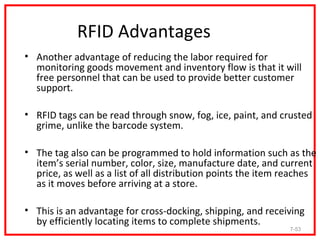 RFID Advantages
• Another advantage of reducing the labor required for
  monitoring goods movement and inventory flow is that it will
  free personnel that can be used to provide better customer
  support.

• RFID tags can be read through snow, fog, ice, paint, and crusted
  grime, unlike the barcode system.

• The tag also can be programmed to hold information such as the
  item’s serial number, color, size, manufacture date, and current
  price, as well as a list of all distribution points the item reaches
  as it moves before arriving at a store.

• This is an advantage for cross-docking, shipping, and receiving
  by efficiently locating items to complete shipments.
                                                               7-53
 