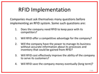 RFID Implementation
Companies must ask themselves many questions before
implementing an RFID system. Some such questions are:
   1.   Does the company need RFID to keep pace with its
        competitors?

   1.   Will RFID offer a competitive advantage for the company?
   2.   Will the company have the power to manage its business
        without accurate information about its processes and
        inventory that could be gained from RFID?
   3.   Will RFID cost effectively improve the ability of the company
        to serve its customers?
   4.   Will RFID save the company money eventually (long term)?

                                                                7-55
 