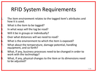 RFID System Requirements
1.   The item environment relates to the tagged item’s attributes and
     how it is used.
2.   What is the item to be tagged?
3.   In what ways will the tag be read?
4.   Will it be in groups or individually?
5.   Over what distances will we need to read?
6.   What is the environment to which the item is exposed?
7.   What about the temperature, damage potential, handling
     equipment, and so forth?
8.   What, if any, business processes need to be changed in order to
     work with the technology?
9.   What, if any, physical changes to the item or its dimensions need
     to be adjusted?

                                                                         7-56
 