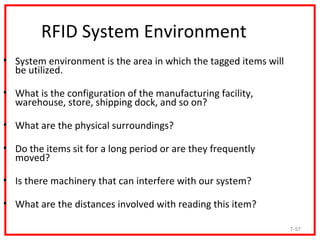 RFID System Environment
• System environment is the area in which the tagged items will
  be utilized.

• What is the configuration of the manufacturing facility,
  warehouse, store, shipping dock, and so on?

• What are the physical surroundings?

• Do the items sit for a long period or are they frequently
  moved?

• Is there machinery that can interfere with our system?

• What are the distances involved with reading this item?

                                                                  7-57
 