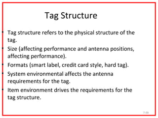 Tag Structure
• Tag structure refers to the physical structure of the
  tag.
• Size (affecting performance and antenna positions,
  affecting performance).
• Formats (smart label, credit card style, hard tag).
• System environmental affects the antenna
  requirements for the tag.
• Item environment drives the requirements for the
  tag structure.

                                                          7-59
 