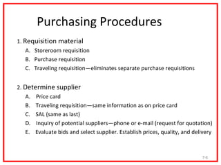 Purchasing Procedures
1. Requisition material
    A. Storeroom requisition
    B. Purchase requisition
    C. Traveling requisition—eliminates separate purchase requisitions


2. Determine supplier
   A. Price card
   B. Traveling requisition—same information as on price card
   C. SAL (same as last)
   D. Inquiry of potential suppliers—phone or e-mail (request for quotation)
   E. Evaluate bids and select supplier. Establish prices, quality, and delivery



                                                                           7-6
 
