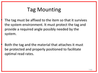 Tag Mounting
• The tag must be affixed to the item so that it survives
  the system environment. It must protect the tag and
  provide a required angle possibly needed by the
  system.

• Both the tag and the material that attaches it must
  be protected and properly positioned to facilitate
  optimal read rates.



                                                            7-60
 