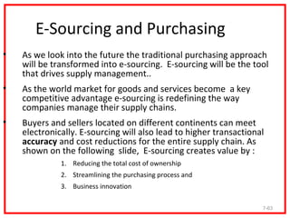 E-Sourcing and Purchasing
•   As we look into the future the traditional purchasing approach
    will be transformed into e-sourcing. E-sourcing will be the tool
    that drives supply management..
•   As the world market for goods and services become a key
    competitive advantage e-sourcing is redefining the way
    companies manage their supply chains.
•   Buyers and sellers located on different continents can meet
    electronically. E-sourcing will also lead to higher transactional
    accuracy and cost reductions for the entire supply chain. As
    shown on the following slide, E-sourcing creates value by :
              1. Reducing the total cost of ownership
              2. Streamlining the purchasing process and
              3. Business innovation

                                                                    7-63
 