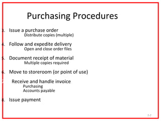 Purchasing Procedures
3. Issue a purchase order
      •   Distribute copies (multiple)

4. Follow and expedite delivery
     •    Open and close order files

5. Document receipt of material
     •  Multiple copies required

6. Move to storeroom (or point of use)

7.   Receive and handle invoice
           Purchasing
           Accounts payable

8. Issue payment


                                         7-7
 