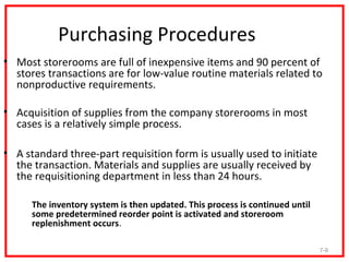 Purchasing Procedures
• Most storerooms are full of inexpensive items and 90 percent of
  stores transactions are for low-value routine materials related to
  nonproductive requirements.

• Acquisition of supplies from the company storerooms in most
  cases is a relatively simple process.

• A standard three-part requisition form is usually used to initiate
  the transaction. Materials and supplies are usually received by
  the requisitioning department in less than 24 hours.

   – The inventory system is then updated. This process is continued until
     some predetermined reorder point is activated and storeroom
     replenishment occurs.

                                                                             7-9
 