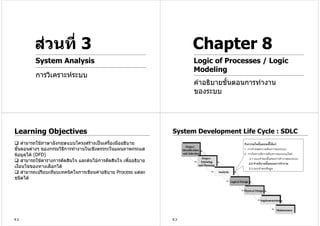 สวนที่ 3                                                      Chapter 8
          System Analysis                                               Logic of Processes / Logic
                                                                        Modeling
          การวิเคราะหระบบ
                                                                        คําอธิบายขันตอนการทํางาน
                                                                                   ้
                                                                        ของระบบ




Learning Objectives                                               System Development Life Cycle : SDLC
     สามารถใชภาษาอังกฤษแบบโครงสรางเปนเครื่องมืออธิบาย                              กิจกรรมในขั้นตอนนี้ไดแก
ขั้นตอนตางๆ ของกรรมวิธการทํางานในเชิงตรรกะในแผนภาพกระแส
                        ี                                                             1. การกําหนดความตองการของระบบ
ขอมูลได (DFD)                                                                       2. การวิเคราะหความตองการของระบบใหม
                                                                                          2.1 แบบจําลองขั้นตอนการทํางานของระบบ
     สามารถใชตารางการตัดสินใจ และตนไมการตัดสินใจ เพื่ออธิบาย
                                                                                          2.2 คําอธิบายขั้นตอนการทํางาน
เงื่อนไขของทางเลือกได                                                                    2.3 แบบจําลองขอมูล
     สามารถเปรียบเทียบเทคนิคในการเขียนคําอธิบาย Process แตละ
ชนิดได




8.2                                                               8.3
 