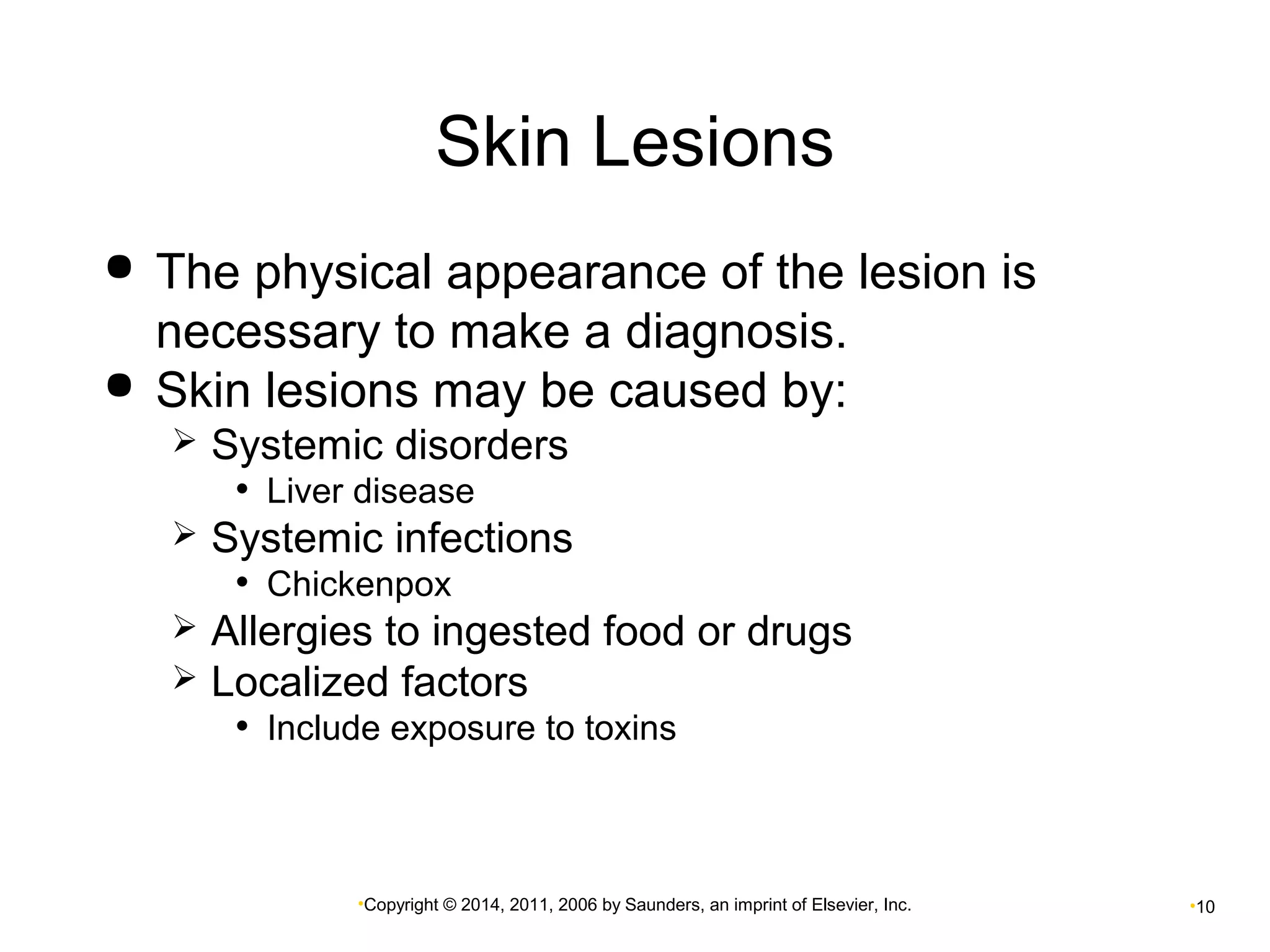 Skin Lesions 
 The physical appearance of the lesion is 
necessary to make a diagnosis. 
 Skin lesions may be caused by: 
 Systemic disorders 
• Liver disease 
 Systemic infections 
• Chickenpox 
 Allergies to ingested food or drugs 
 Localized factors 
• Include exposure to toxins 
•Copyright © 2014, 2011, 2006 by Saunders, an imprint of Elsevier, Inc. •10 
 