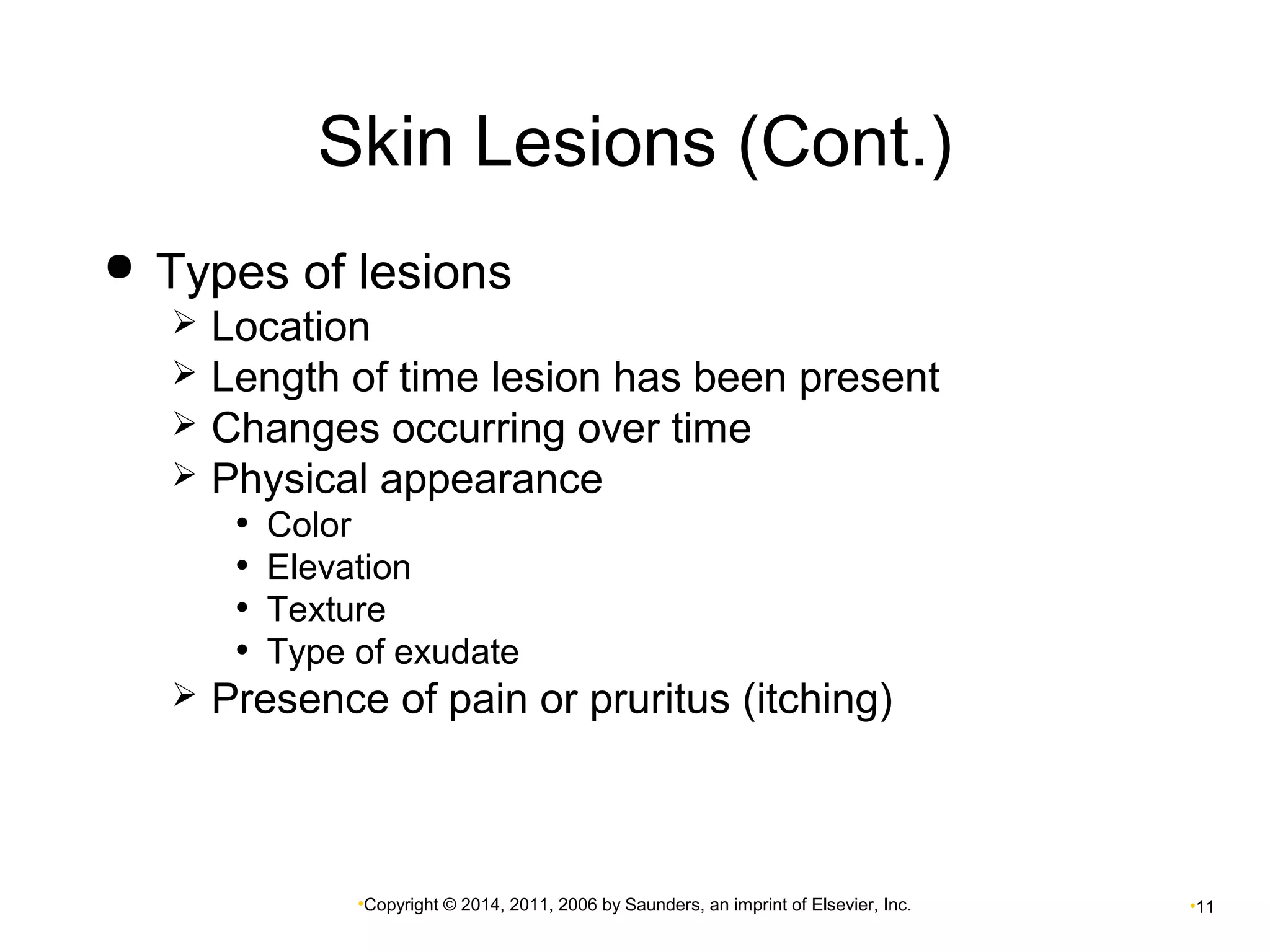 Skin Lesions (Cont.) 
 Types of lesions 
 Location 
 Length of time lesion has been present 
 Changes occurring over time 
 Physical appearance 
• Color 
• Elevation 
• Texture 
• Type of exudate 
 Presence of pain or pruritus (itching) 
•Copyright © 2014, 2011, 2006 by Saunders, an imprint of Elsevier, Inc. •11 
 