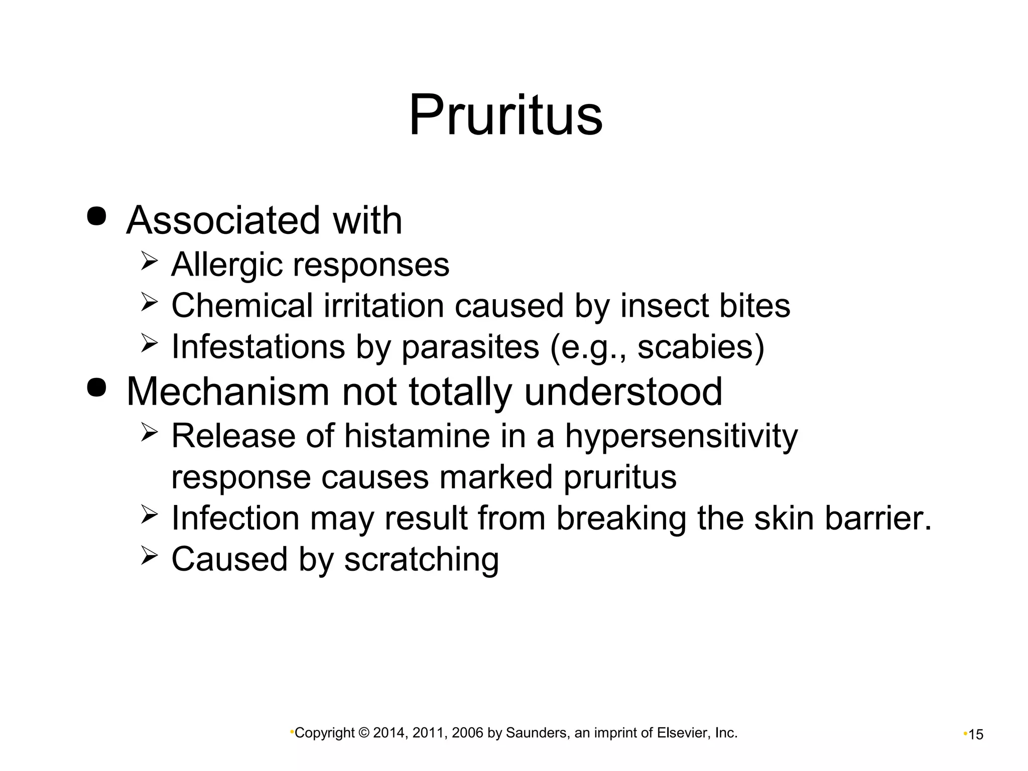 Pruritus 
 Associated with 
 Allergic responses 
 Chemical irritation caused by insect bites 
 Infestations by parasites (e.g., scabies) 
 Mechanism not totally understood 
 Release of histamine in a hypersensitivity 
response causes marked pruritus 
 Infection may result from breaking the skin barrier. 
 Caused by scratching 
•Copyright © 2014, 2011, 2006 by Saunders, an imprint of Elsevier, Inc. •15 
 