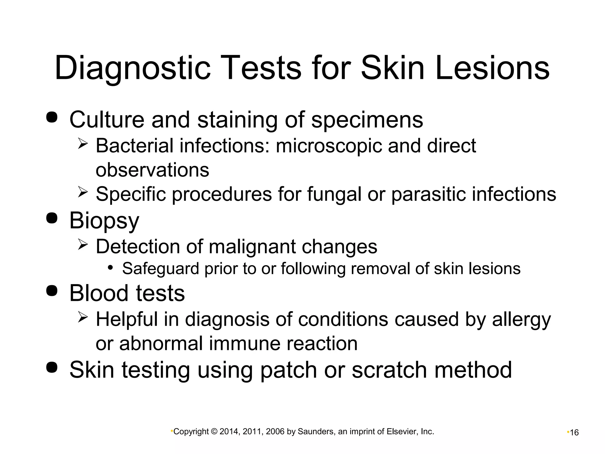 Diagnostic Tests for Skin Lesions 
 Culture and staining of specimens 
 Bacterial infections: microscopic and direct 
observations 
 Specific procedures for fungal or parasitic infections 
•Copyright © 2014, 2011, 2006 by Saunders, an imprint of Elsevier, Inc. •16 
 Biopsy 
 Detection of malignant changes 
• Safeguard prior to or following removal of skin lesions 
 Blood tests 
 Helpful in diagnosis of conditions caused by allergy 
or abnormal immune reaction 
 Skin testing using patch or scratch method 
 