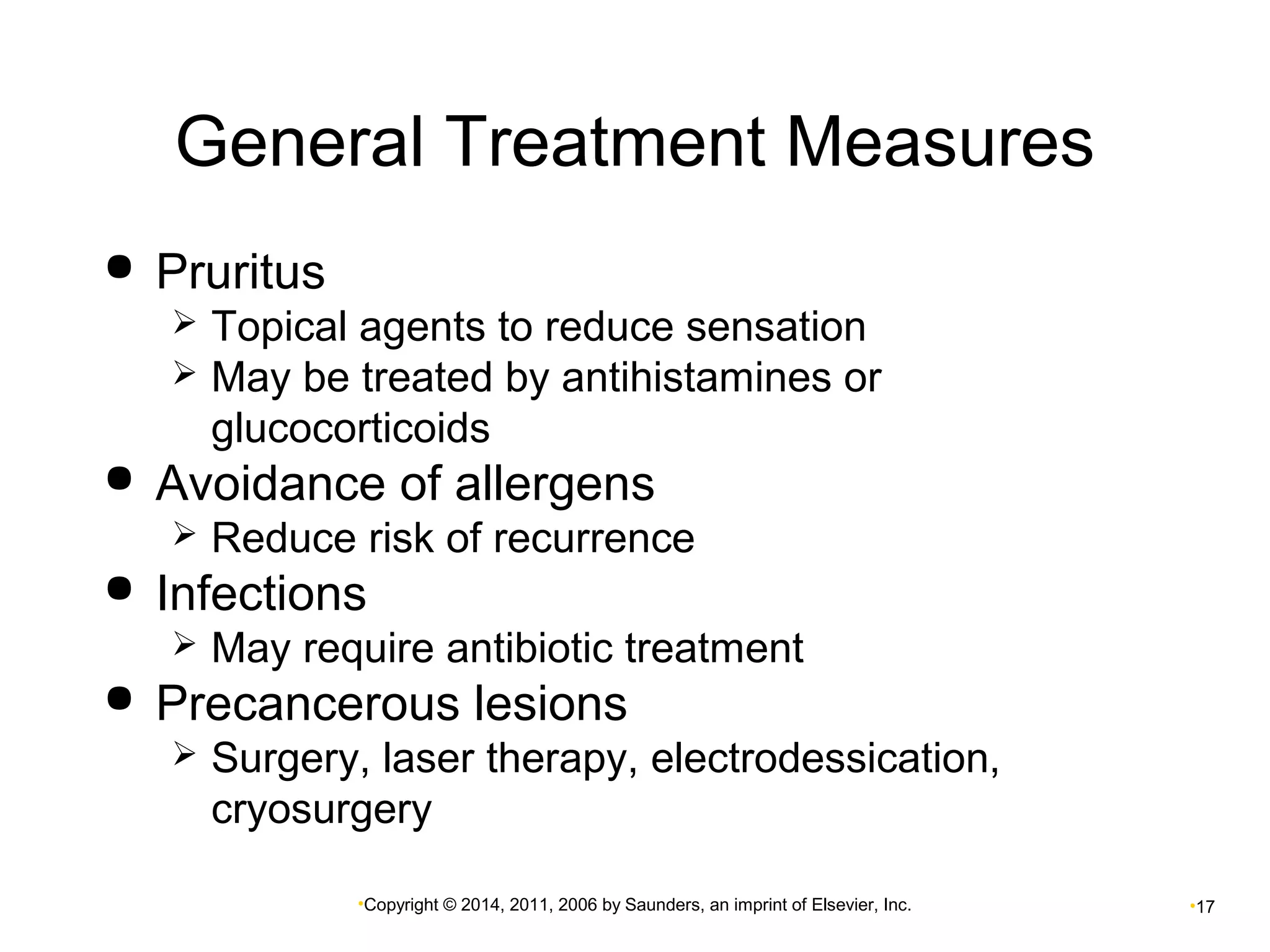 General Treatment Measures 
•Copyright © 2014, 2011, 2006 by Saunders, an imprint of Elsevier, Inc. •17 
 Pruritus 
 Topical agents to reduce sensation 
 May be treated by antihistamines or 
glucocorticoids 
 Avoidance of allergens 
 Reduce risk of recurrence 
 Infections 
 May require antibiotic treatment 
 Precancerous lesions 
 Surgery, laser therapy, electrodessication, 
cryosurgery 
 