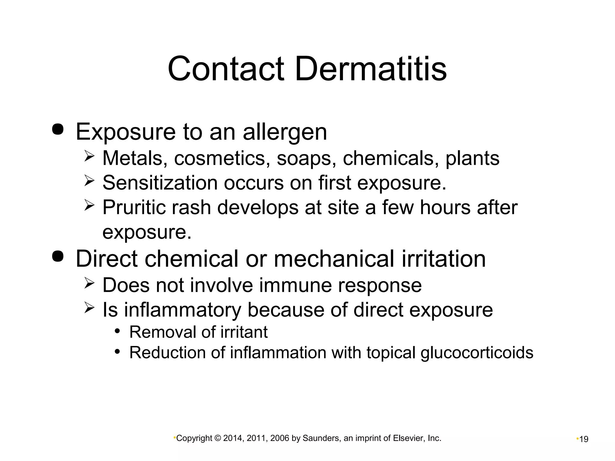 Contact Dermatitis 
 Exposure to an allergen 
 Metals, cosmetics, soaps, chemicals, plants 
 Sensitization occurs on first exposure. 
 Pruritic rash develops at site a few hours after 
exposure. 
 Direct chemical or mechanical irritation 
 Does not involve immune response 
 Is inflammatory because of direct exposure 
• Removal of irritant 
• Reduction of inflammation with topical glucocorticoids 
•Copyright © 2014, 2011, 2006 by Saunders, an imprint of Elsevier, Inc. •19 
 