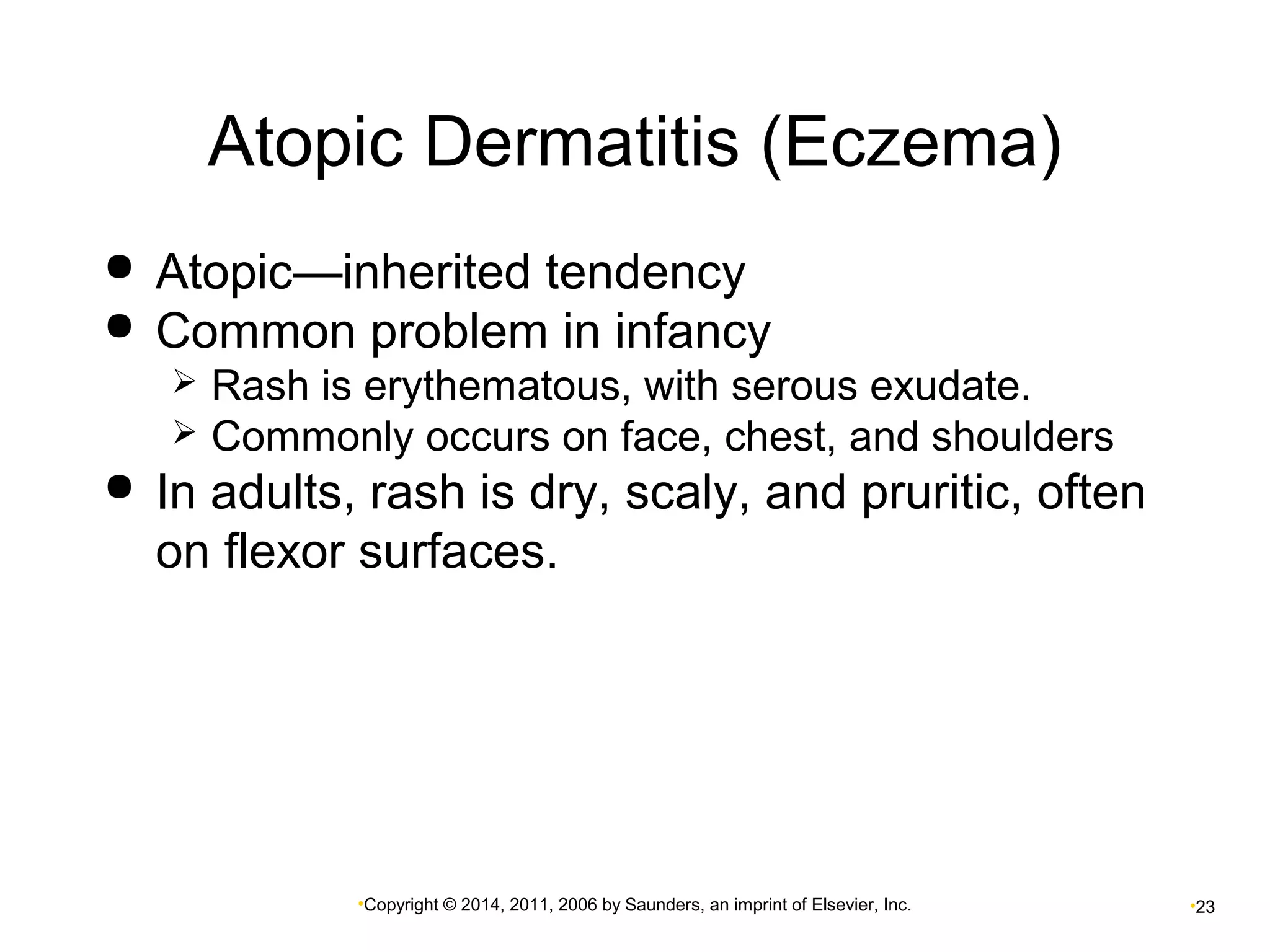 Atopic Dermatitis (Eczema) 
 Atopic—inherited tendency 
 Common problem in infancy 
 Rash is erythematous, with serous exudate. 
 Commonly occurs on face, chest, and shoulders 
 In adults, rash is dry, scaly, and pruritic, often 
on flexor surfaces. 
•Copyright © 2014, 2011, 2006 by Saunders, an imprint of Elsevier, Inc. •23 
 