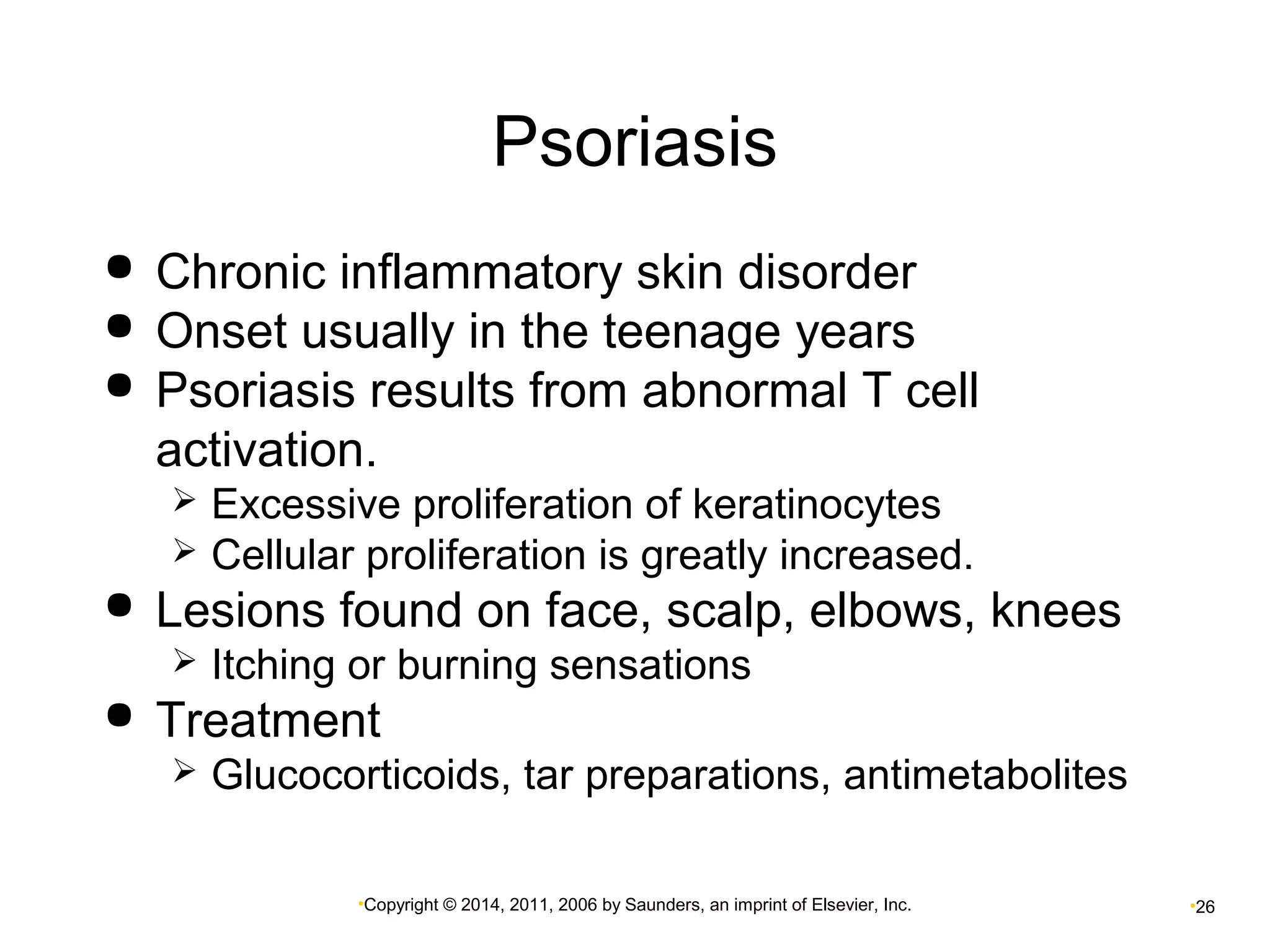 Psoriasis 
 Chronic inflammatory skin disorder 
 Onset usually in the teenage years 
 Psoriasis results from abnormal T cell 
activation. 
 Excessive proliferation of keratinocytes 
 Cellular proliferation is greatly increased. 
 Lesions found on face, scalp, elbows, knees 
 Itching or burning sensations 
 Treatment 
 Glucocorticoids, tar preparations, antimetabolites 
•Copyright © 2014, 2011, 2006 by Saunders, an imprint of Elsevier, Inc. •26 
 