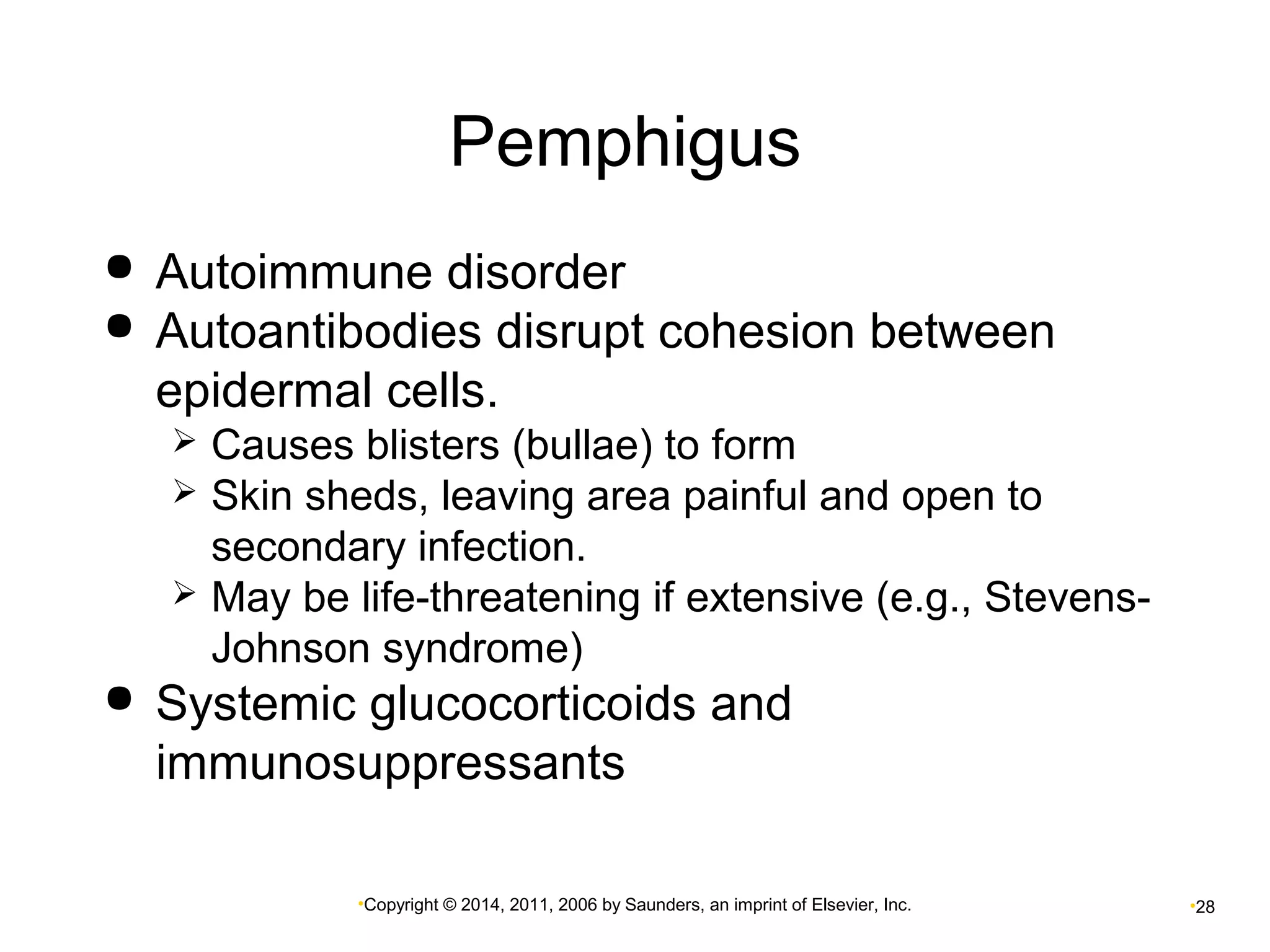 Pemphigus 
 Autoimmune disorder 
 Autoantibodies disrupt cohesion between 
epidermal cells. 
 Causes blisters (bullae) to form 
 Skin sheds, leaving area painful and open to 
secondary infection. 
 May be life-threatening if extensive (e.g., Stevens- 
Johnson syndrome) 
 Systemic glucocorticoids and 
immunosuppressants 
•Copyright © 2014, 2011, 2006 by Saunders, an imprint of Elsevier, Inc. •28 
 