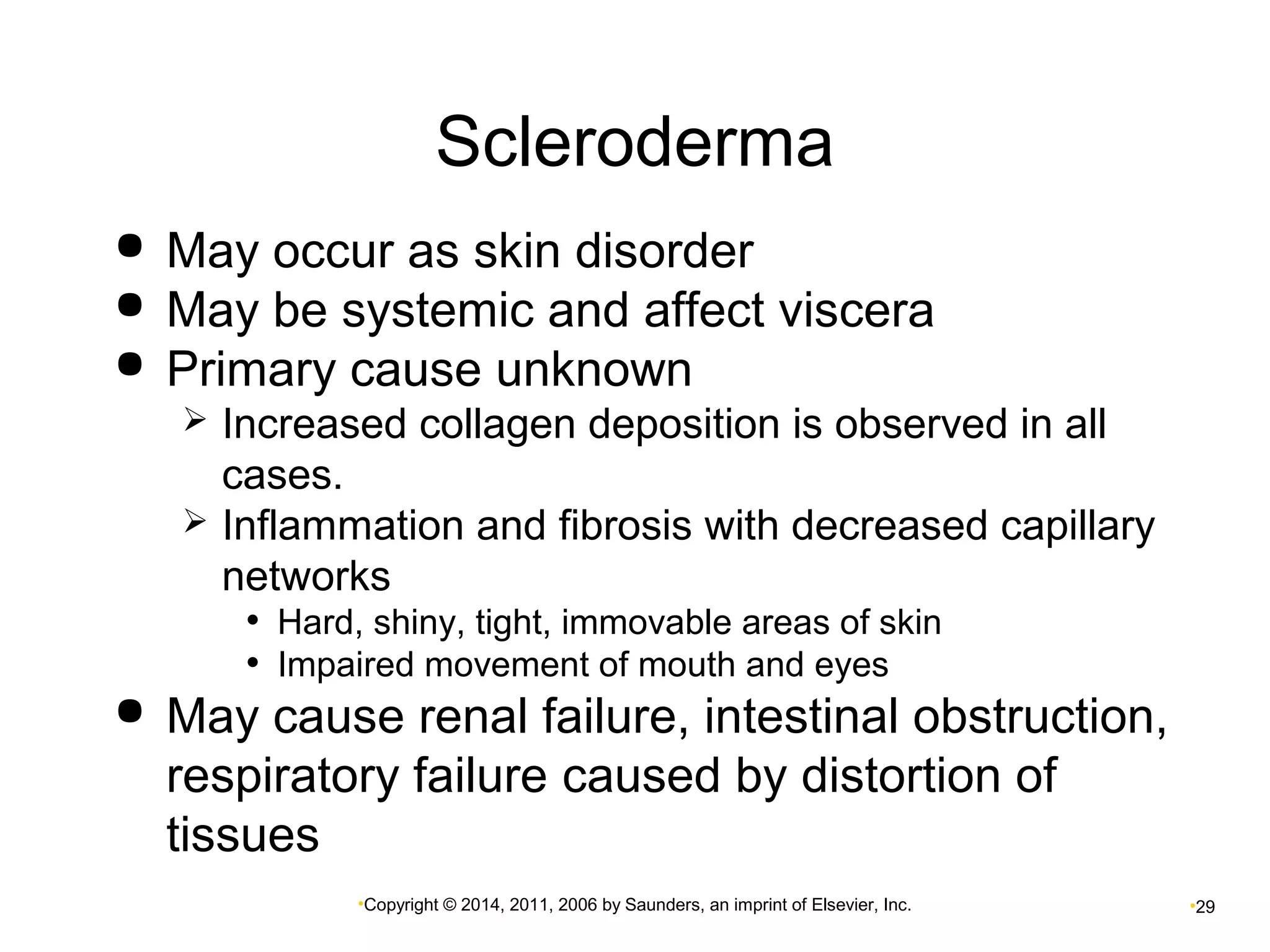 Scleroderma 
 May occur as skin disorder 
 May be systemic and affect viscera 
 Primary cause unknown 
 Increased collagen deposition is observed in all 
cases. 
 Inflammation and fibrosis with decreased capillary 
networks 
• Hard, shiny, tight, immovable areas of skin 
• Impaired movement of mouth and eyes 
 May cause renal failure, intestinal obstruction, 
respiratory failure caused by distortion of 
tissues 
•Copyright © 2014, 2011, 2006 by Saunders, an imprint of Elsevier, Inc. •29 
 