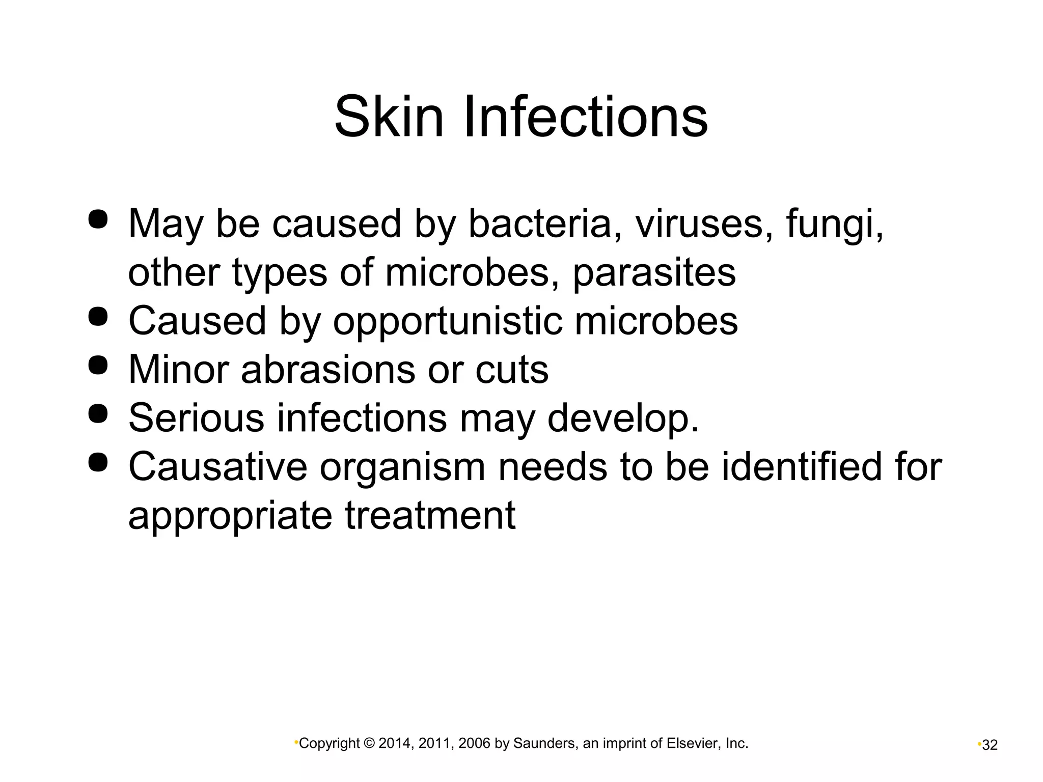 Skin Infections 
 May be caused by bacteria, viruses, fungi, 
other types of microbes, parasites 
 Caused by opportunistic microbes 
 Minor abrasions or cuts 
 Serious infections may develop. 
 Causative organism needs to be identified for 
appropriate treatment 
•Copyright © 2014, 2011, 2006 by Saunders, an imprint of Elsevier, Inc. •32 
 