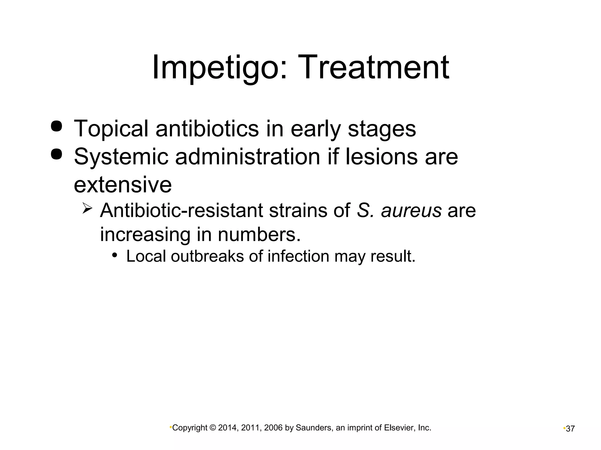 Impetigo: Treatment 
 Topical antibiotics in early stages 
 Systemic administration if lesions are 
extensive 
 Antibiotic-resistant strains of S. aureus are 
increasing in numbers. 
• Local outbreaks of infection may result. 
•Copyright © 2014, 2011, 2006 by Saunders, an imprint of Elsevier, Inc. •37 
 