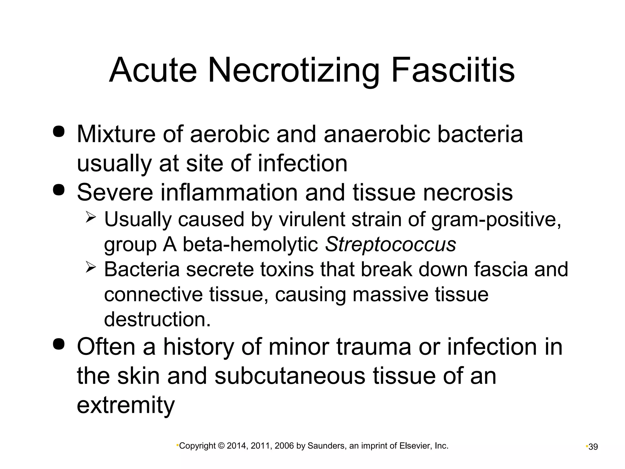 Acute Necrotizing Fasciitis 
 Mixture of aerobic and anaerobic bacteria 
usually at site of infection 
 Severe inflammation and tissue necrosis 
 Usually caused by virulent strain of gram-positive, 
group A beta-hemolytic Streptococcus 
 Bacteria secrete toxins that break down fascia and 
connective tissue, causing massive tissue 
destruction. 
 Often a history of minor trauma or infection in 
the skin and subcutaneous tissue of an 
extremity 
•Copyright © 2014, 2011, 2006 by Saunders, an imprint of Elsevier, Inc. •39 
 