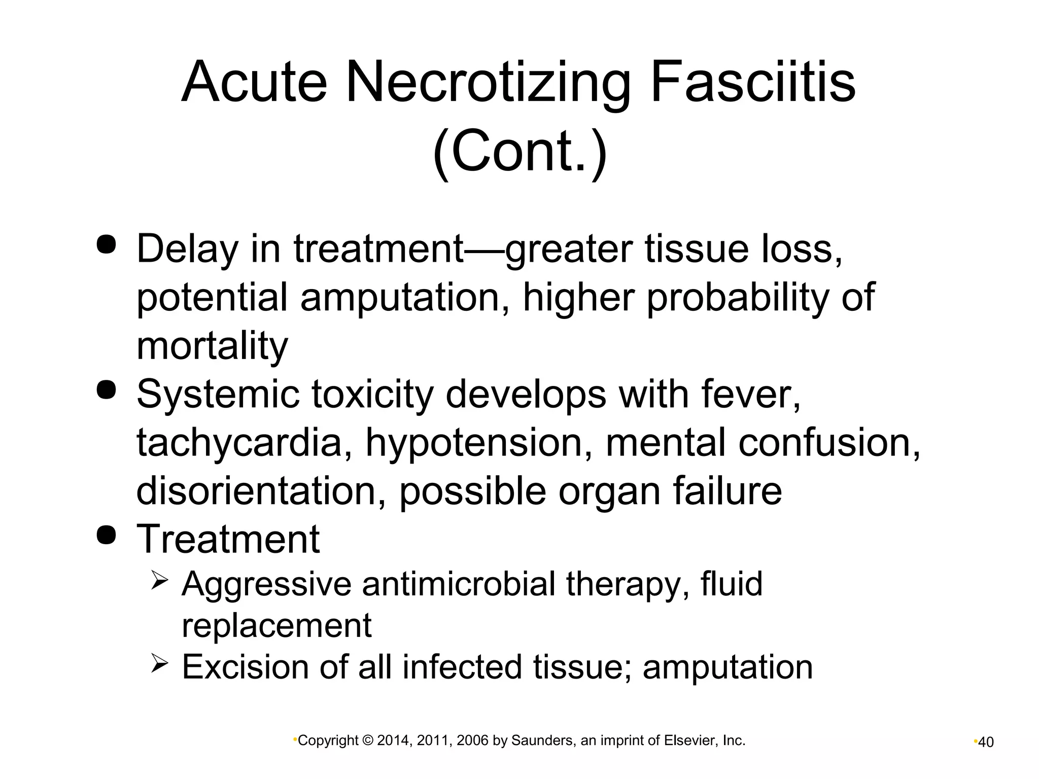 Acute Necrotizing Fasciitis 
(Cont.) 
 Delay in treatment—greater tissue loss, 
potential amputation, higher probability of 
mortality 
 Systemic toxicity develops with fever, 
tachycardia, hypotension, mental confusion, 
disorientation, possible organ failure 
 Treatment 
 Aggressive antimicrobial therapy, fluid 
replacement 
 Excision of all infected tissue; amputation 
•Copyright © 2014, 2011, 2006 by Saunders, an imprint of Elsevier, Inc. •40 
 