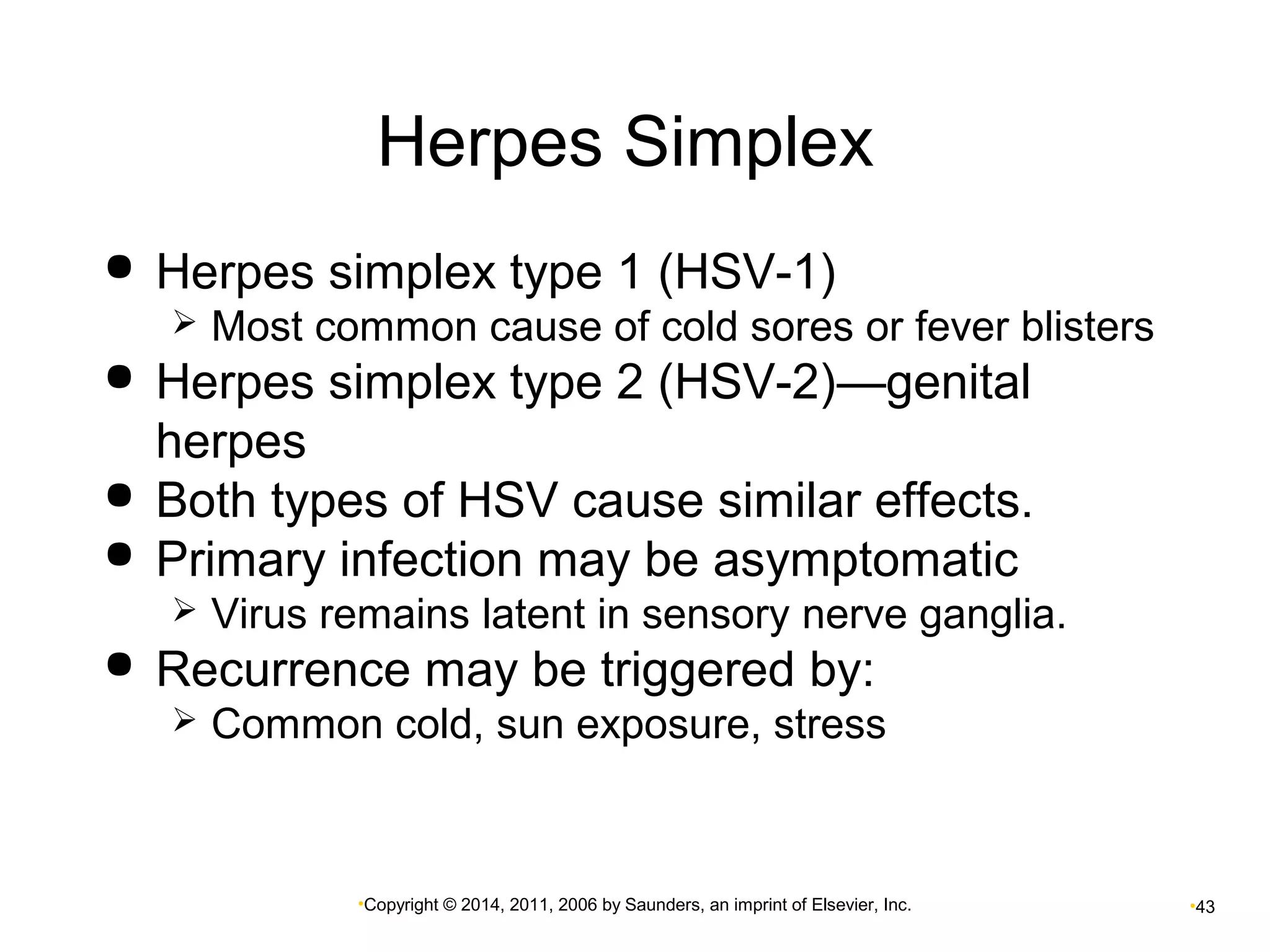 Herpes Simplex 
 Herpes simplex type 1 (HSV-1) 
 Most common cause of cold sores or fever blisters 
 Herpes simplex type 2 (HSV-2)—genital 
herpes 
 Both types of HSV cause similar effects. 
 Primary infection may be asymptomatic 
 Virus remains latent in sensory nerve ganglia. 
 Recurrence may be triggered by: 
 Common cold, sun exposure, stress 
•Copyright © 2014, 2011, 2006 by Saunders, an imprint of Elsevier, Inc. •43 
 