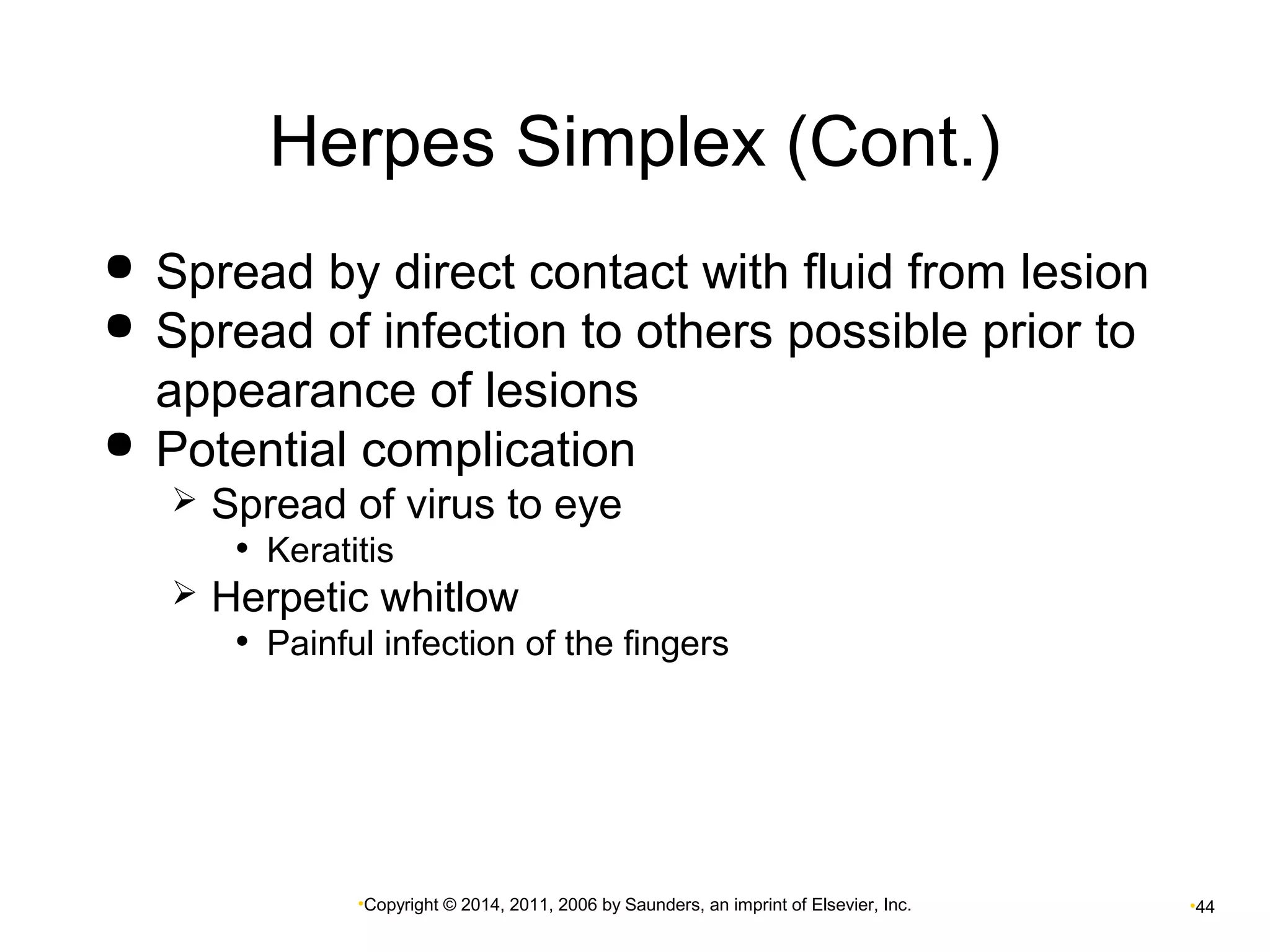 Herpes Simplex (Cont.) 
 Spread by direct contact with fluid from lesion 
 Spread of infection to others possible prior to 
appearance of lesions 
 Potential complication 
 Spread of virus to eye 
• Keratitis 
 Herpetic whitlow 
• Painful infection of the fingers 
•Copyright © 2014, 2011, 2006 by Saunders, an imprint of Elsevier, Inc. •44 
 
