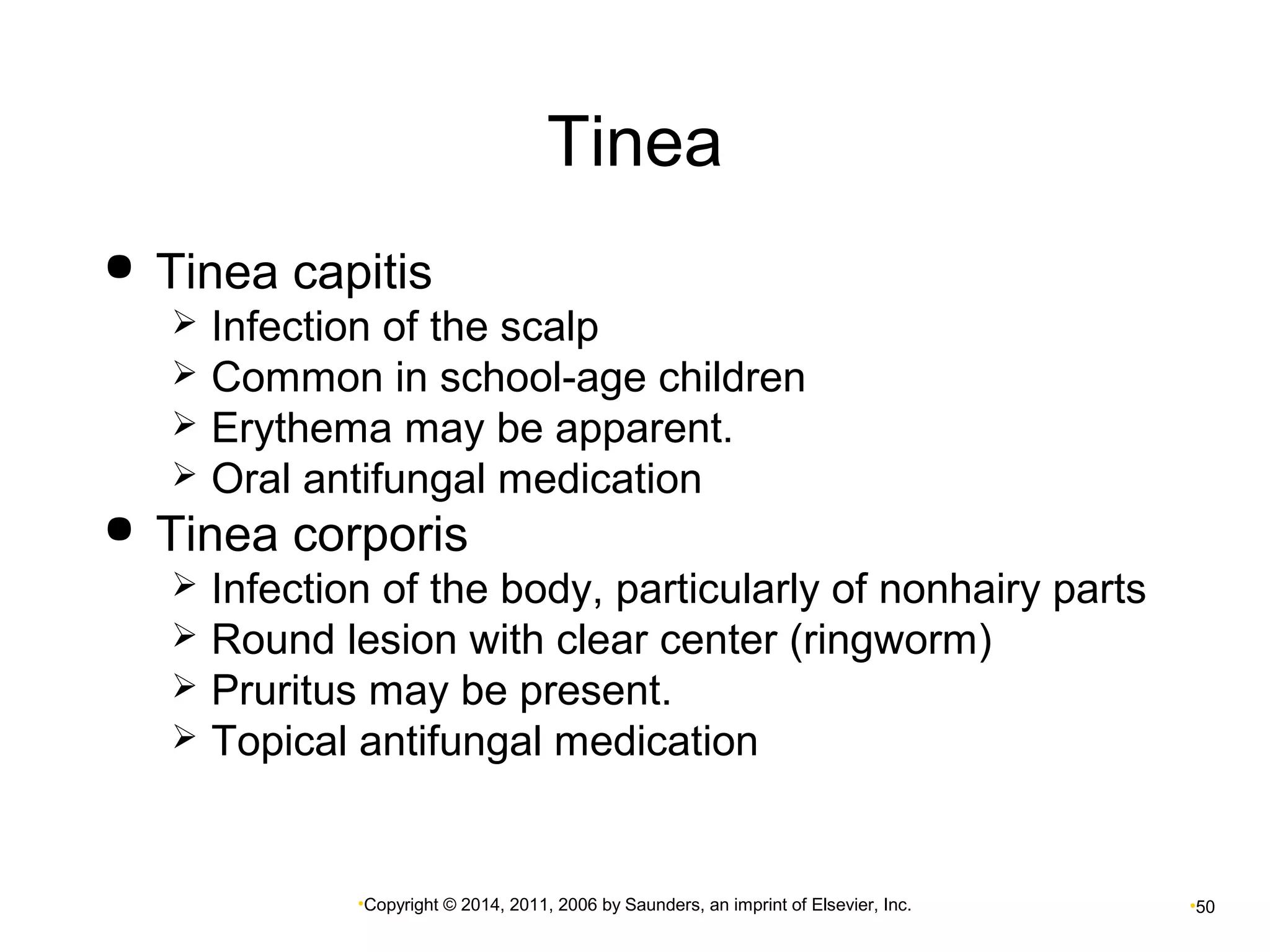 Tinea 
 Tinea capitis 
 Infection of the scalp 
 Common in school-age children 
 Erythema may be apparent. 
 Oral antifungal medication 
 Tinea corporis 
 Infection of the body, particularly of nonhairy parts 
 Round lesion with clear center (ringworm) 
 Pruritus may be present. 
 Topical antifungal medication 
•Copyright © 2014, 2011, 2006 by Saunders, an imprint of Elsevier, Inc. •50 
 