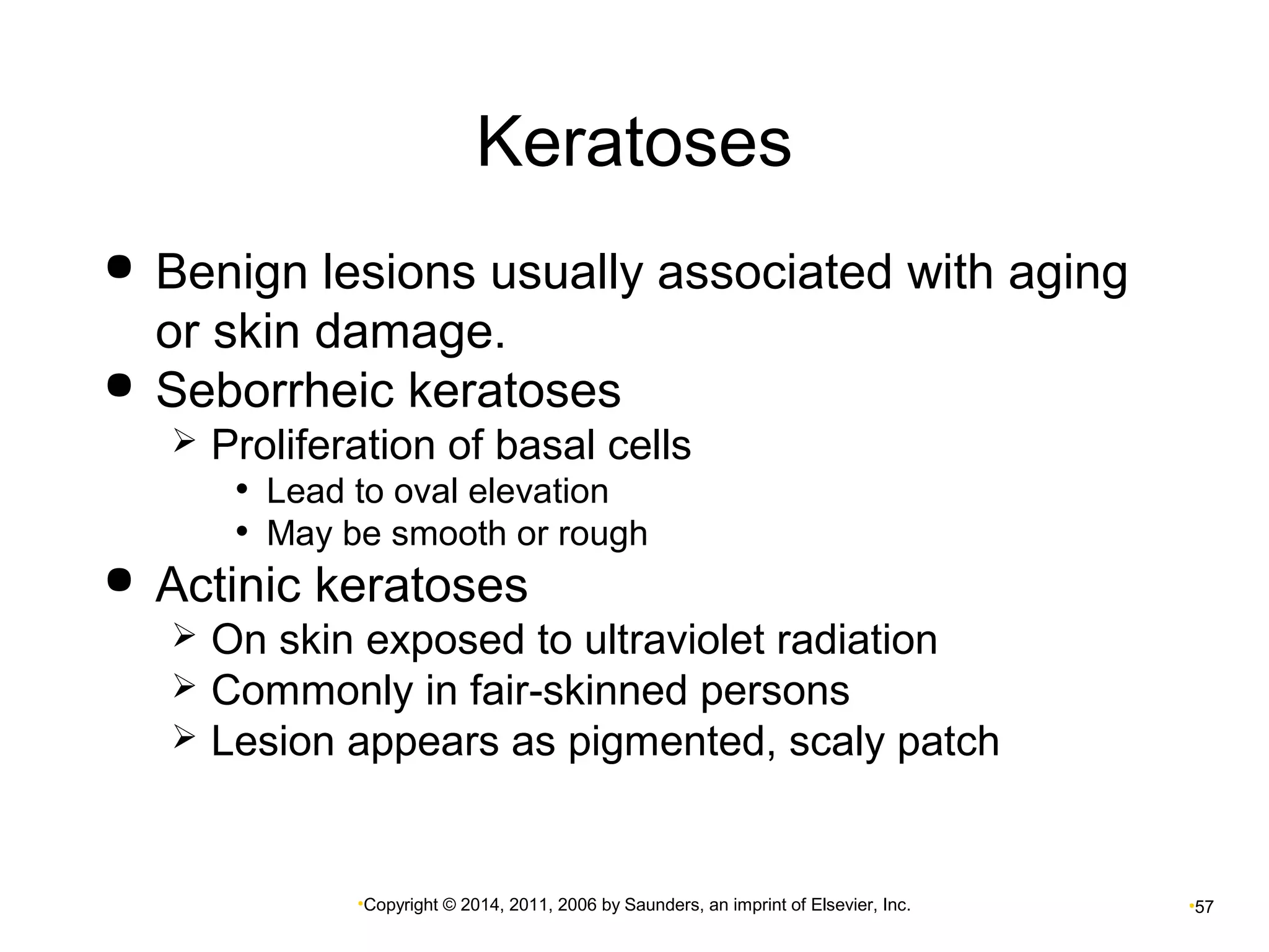 Keratoses 
 Benign lesions usually associated with aging 
or skin damage. 
 Seborrheic keratoses 
 Proliferation of basal cells 
• Lead to oval elevation 
• May be smooth or rough 
 Actinic keratoses 
 On skin exposed to ultraviolet radiation 
 Commonly in fair-skinned persons 
 Lesion appears as pigmented, scaly patch 
•Copyright © 2014, 2011, 2006 by Saunders, an imprint of Elsevier, Inc. •57 
 