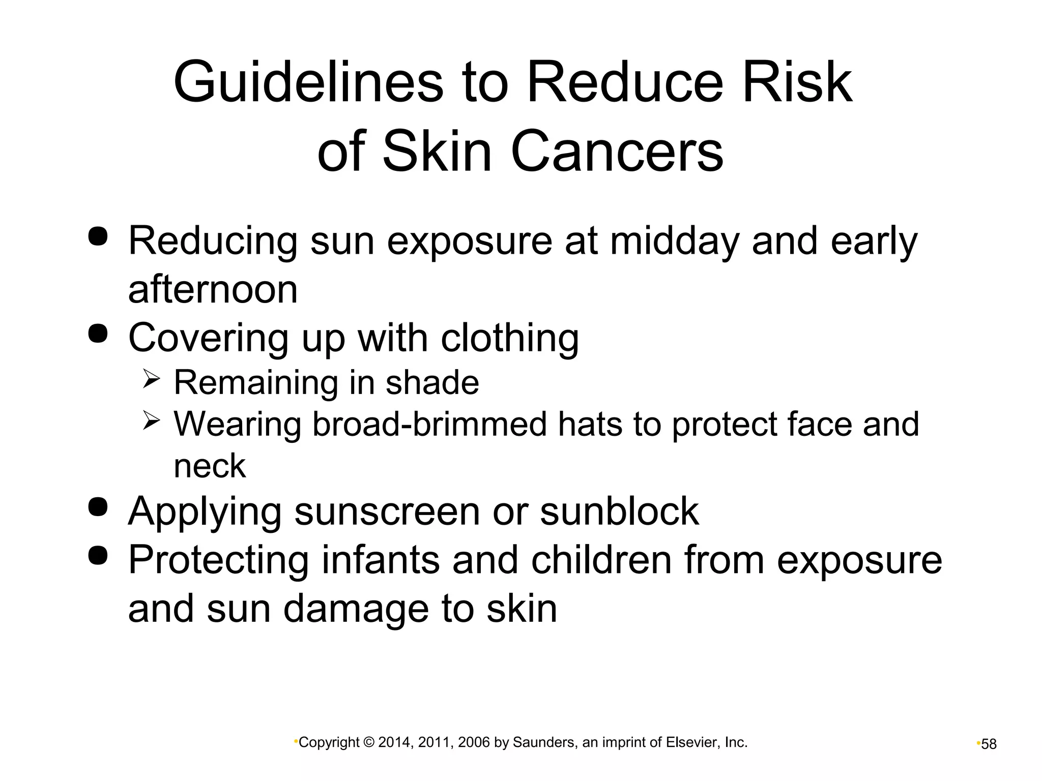 Guidelines to Reduce Risk 
of Skin Cancers 
 Reducing sun exposure at midday and early 
afternoon 
 Covering up with clothing 
 Remaining in shade 
 Wearing broad-brimmed hats to protect face and 
neck 
 Applying sunscreen or sunblock 
 Protecting infants and children from exposure 
and sun damage to skin 
•Copyright © 2014, 2011, 2006 by Saunders, an imprint of Elsevier, Inc. •58 
 