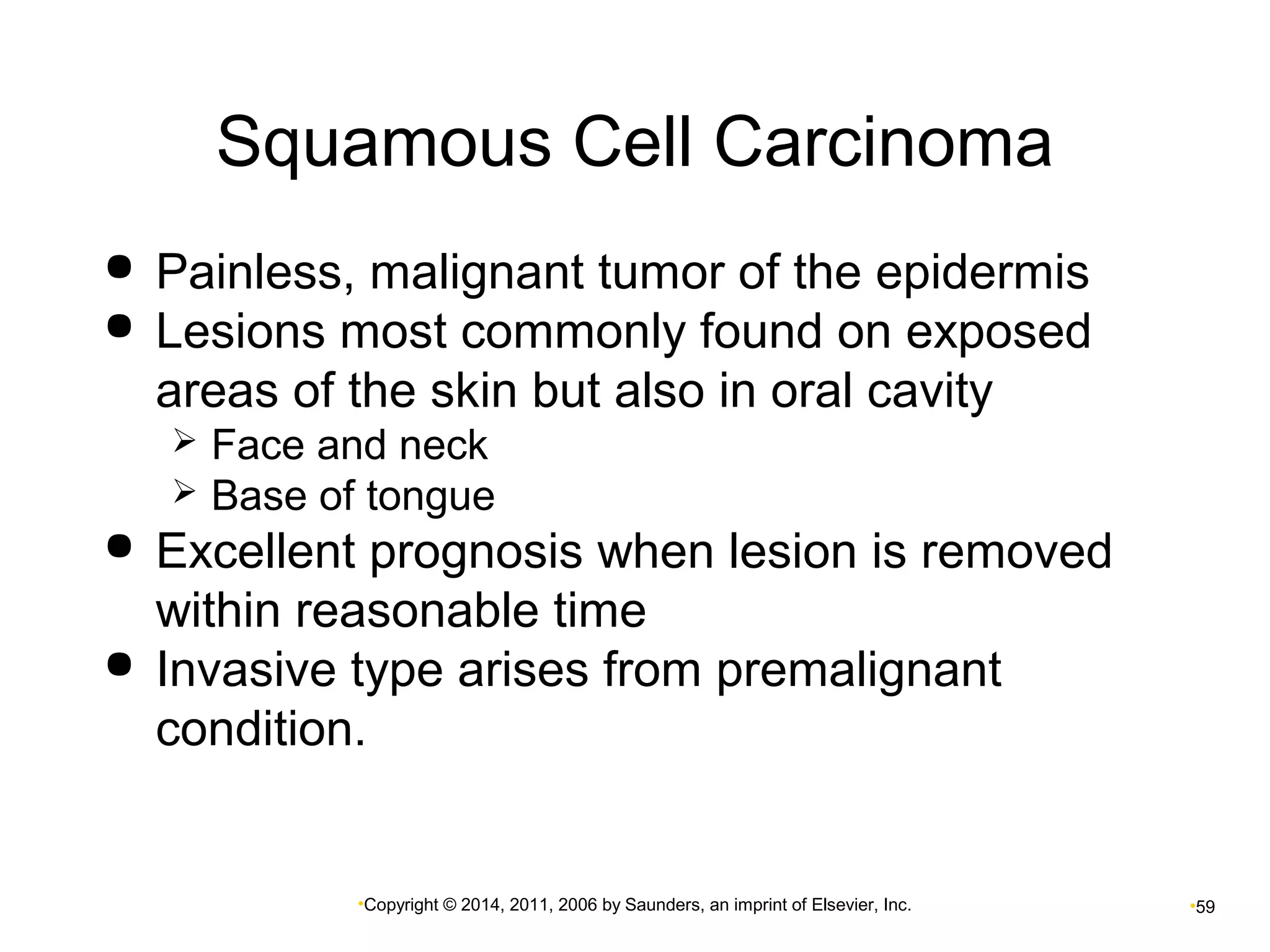 Squamous Cell Carcinoma 
 Painless, malignant tumor of the epidermis 
 Lesions most commonly found on exposed 
areas of the skin but also in oral cavity 
 Face and neck 
 Base of tongue 
 Excellent prognosis when lesion is removed 
within reasonable time 
 Invasive type arises from premalignant 
condition. 
•Copyright © 2014, 2011, 2006 by Saunders, an imprint of Elsevier, Inc. •59 
 