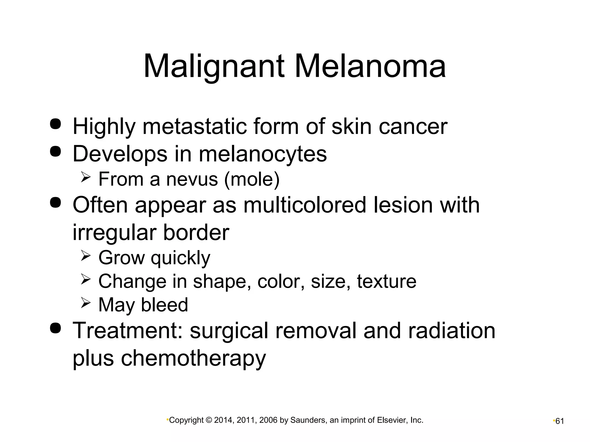 Malignant Melanoma 
 Highly metastatic form of skin cancer 
 Develops in melanocytes 
 From a nevus (mole) 
 Often appear as multicolored lesion with 
irregular border 
 Grow quickly 
 Change in shape, color, size, texture 
 May bleed 
 Treatment: surgical removal and radiation 
plus chemotherapy 
•Copyright © 2014, 2011, 2006 by Saunders, an imprint of Elsevier, Inc. •61 
 