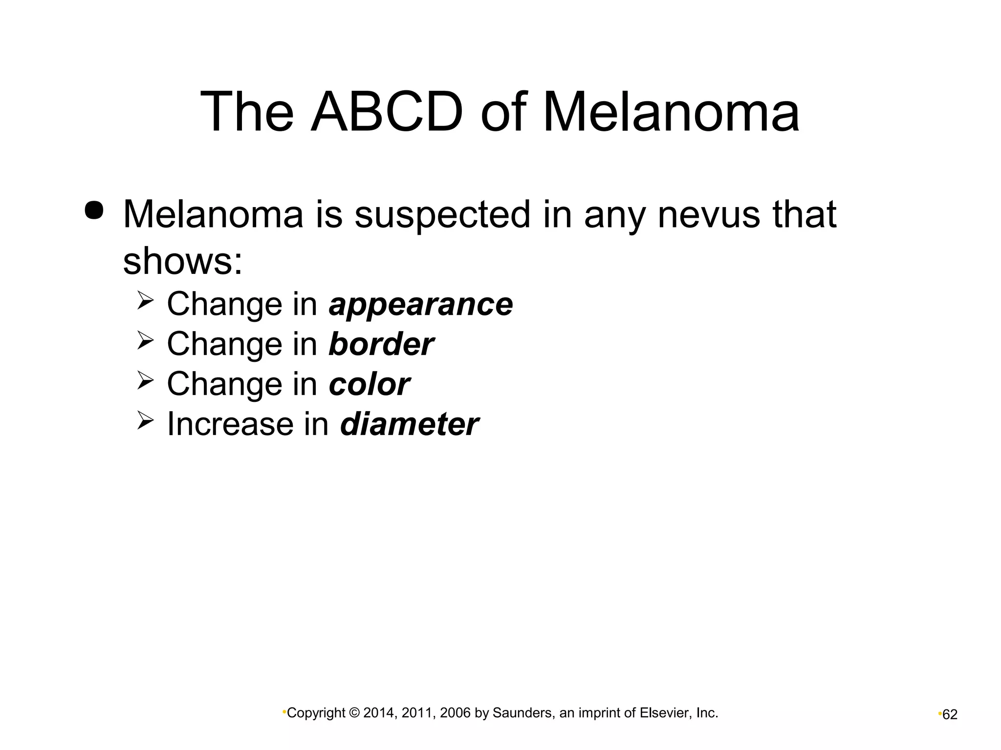 The ABCD of Melanoma 
 Melanoma is suspected in any nevus that 
shows: 
 Change in appearance 
 Change in border 
 Change in color 
 Increase in diameter 
•Copyright © 2014, 2011, 2006 by Saunders, an imprint of Elsevier, Inc. •62 
 