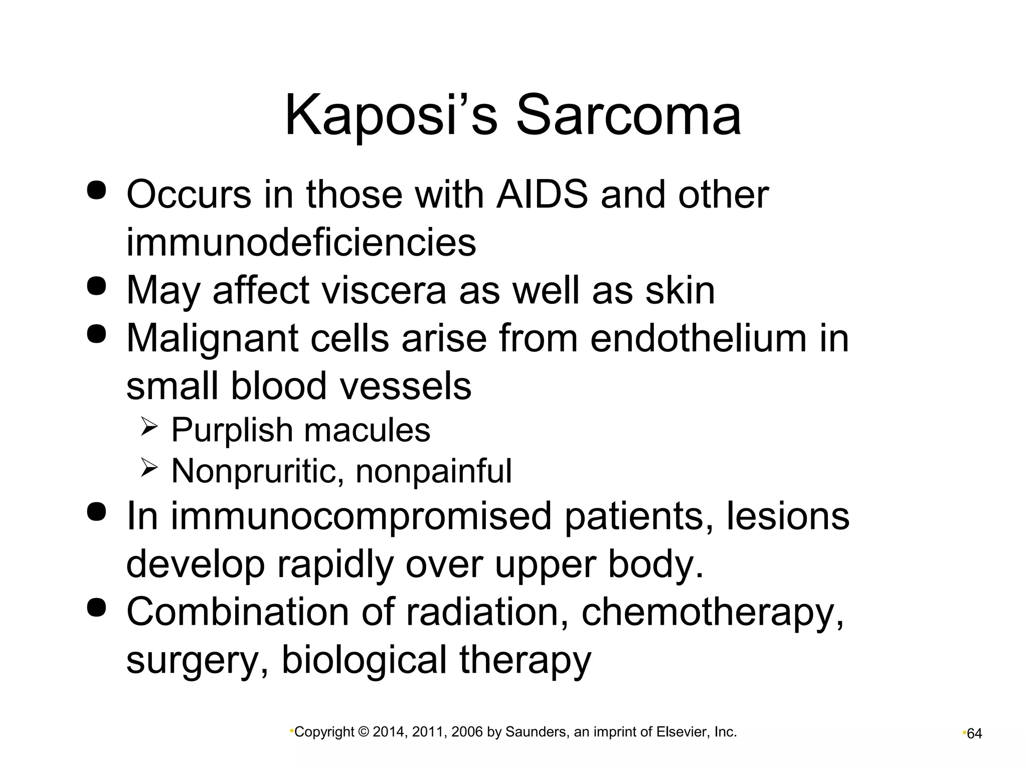 Kaposi’s Sarcoma 
 Occurs in those with AIDS and other 
immunodeficiencies 
 May affect viscera as well as skin 
 Malignant cells arise from endothelium in 
small blood vessels 
 Purplish macules 
 Nonpruritic, nonpainful 
 In immunocompromised patients, lesions 
develop rapidly over upper body. 
 Combination of radiation, chemotherapy, 
surgery, biological therapy 
•Copyright © 2014, 2011, 2006 by Saunders, an imprint of Elsevier, Inc. •64 
