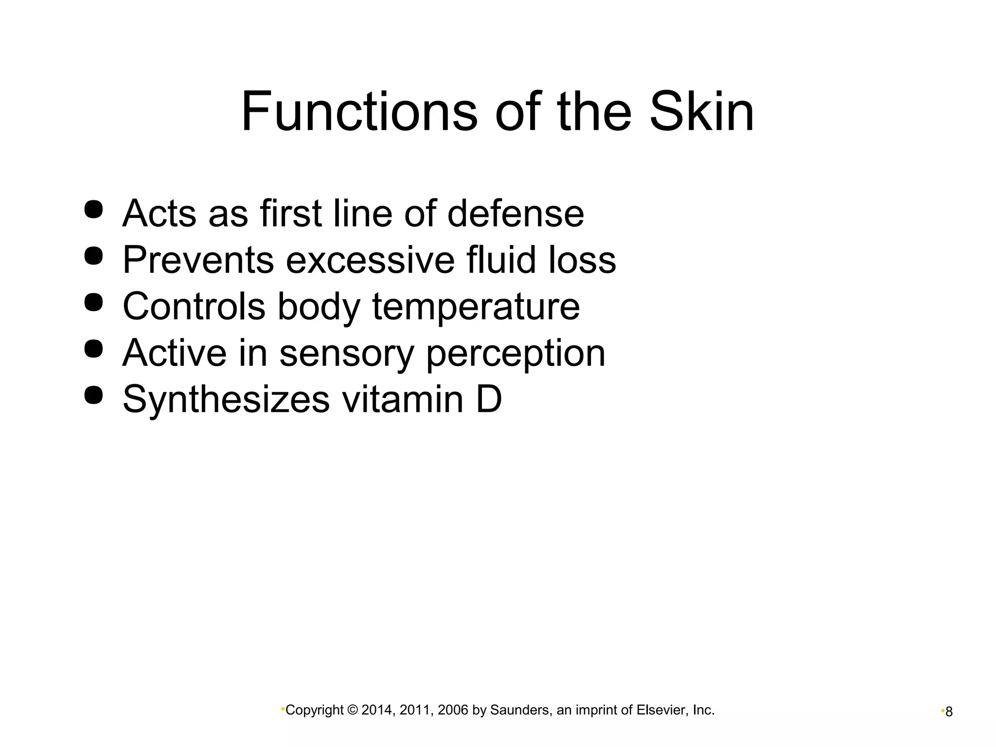 Functions of the Skin 
 Acts as first line of defense 
 Prevents excessive fluid loss 
 Controls body temperature 
 Active in sensory perception 
 Synthesizes vitamin D 
•Copyright © 2014, 2011, 2006 by Saunders, an imprint of Elsevier, Inc. •8 
 