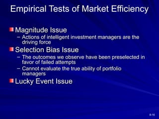 8-16
Magnitude Issue
Magnitude Issue
– Actions of intelligent investment managers are the
Actions of intelligent investment managers are the
driving force
driving force
Selection Bias Issue
Selection Bias Issue
– The outcomes we observe have been preselected in
The outcomes we observe have been preselected in
favor of failed attempts
favor of failed attempts
– Cannot evaluate the true ability of portfolio
Cannot evaluate the true ability of portfolio
managers
managers
Lucky Event Issue
Lucky Event Issue
Empirical Tests of Market Efficiency
 
