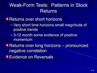 8-17
Weak-Form Tests: Patterns in Stock
Returns
Returns over short horizons
Returns over short horizons
– Very short time horizons small magnitude of
Very short time horizons small magnitude of
positive trends
positive trends
– 3-12 month some evidence of positive
3-12 month some evidence of positive
momentum
momentum
Returns over long horizons – pronounced
Returns over long horizons – pronounced
negative correlation
negative correlation
Evidence on Reversals
Evidence on Reversals
 