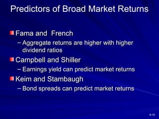8-18
Predictors of Broad Market Returns
Fama and French
Fama and French
– Aggregate returns are higher with higher
Aggregate returns are higher with higher
dividend ratios
dividend ratios
Campbell and Shiller
Campbell and Shiller
– Earnings yield can predict market returns
Earnings yield can predict market returns
Keim and Stambaugh
Keim and Stambaugh
– Bond spreads can predict market returns
Bond spreads can predict market returns
 