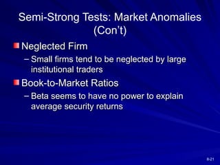 8-21
Semi-Strong Tests: Market Anomalies
(Con’t)
Neglected Firm
Neglected Firm
– Small firms tend to be neglected by large
Small firms tend to be neglected by large
institutional traders
institutional traders
Book-to-Market Ratios
Book-to-Market Ratios
– Beta seems to have no power to explain
Beta seems to have no power to explain
average security returns
average security returns
 