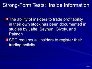 8-25
Strong-Form Tests: Inside Information
The ability of insiders to trade profitability
The ability of insiders to trade profitability
in their own stock has been documented in
in their own stock has been documented in
studies by Jaffe, Seyhun, Givoly, and
studies by Jaffe, Seyhun, Givoly, and
Palmon
Palmon
SEC requires all insiders to register their
SEC requires all insiders to register their
trading activity
trading activity
 